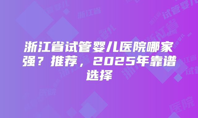 浙江省试管婴儿医院哪家强？推荐，2025年靠谱选择
