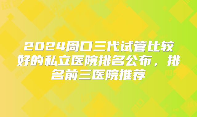 2024周口三代试管比较好的私立医院排名公布，排名前三医院推荐