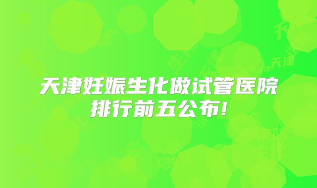 天津妊娠生化做试管医院排行前五公布!
