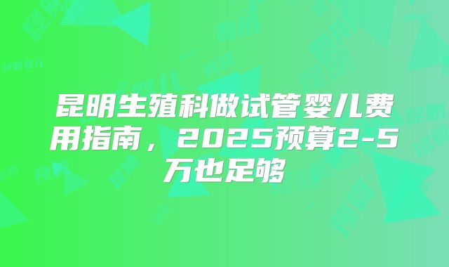 昆明生殖科做试管婴儿费用指南，2025预算2-5万也足够