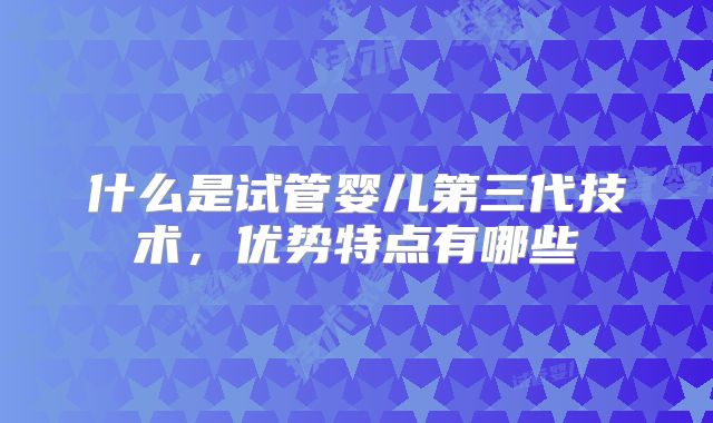 什么是试管婴儿第三代技术，优势特点有哪些
