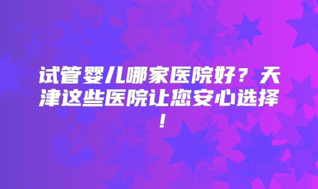 试管婴儿哪家医院好？天津这些医院让您安心选择！