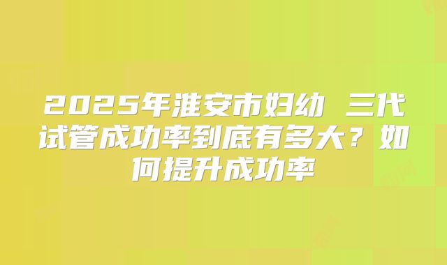 2025年淮安市妇幼 三代试管成功率到底有多大？如何提升成功率