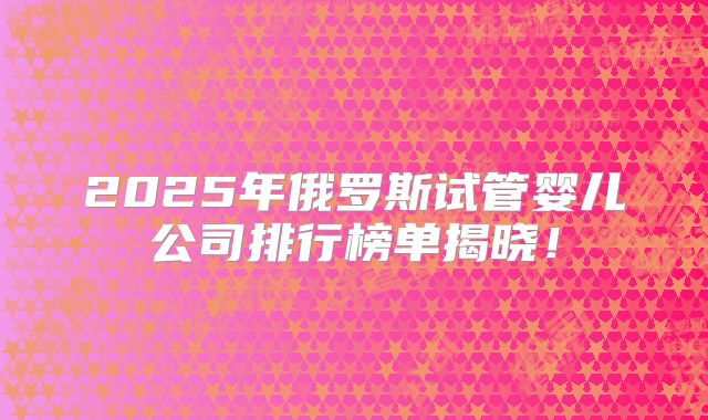 2025年俄罗斯试管婴儿公司排行榜单揭晓!