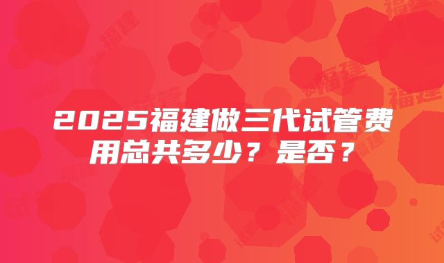 2025福建做三代试管费用总共多少？是否？