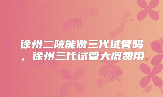 徐州二院能做三代试管吗,徐州三代试管大概费用