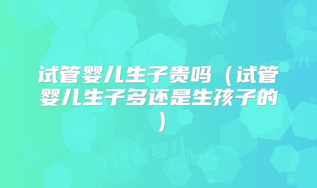 试管婴儿生子贵吗（试管婴儿生子多还是生孩子的）