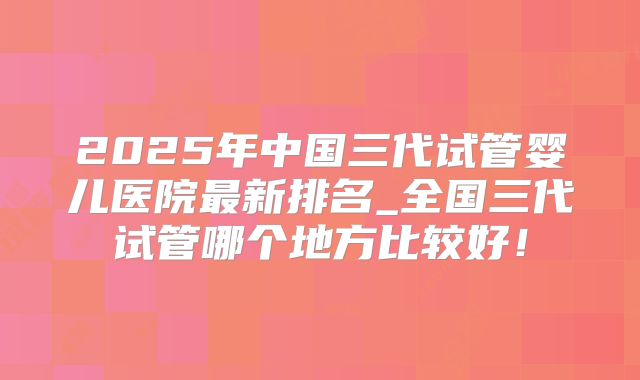 2025年中国三代试管婴儿医院最新排名_全国三代试管哪个地方比较好！