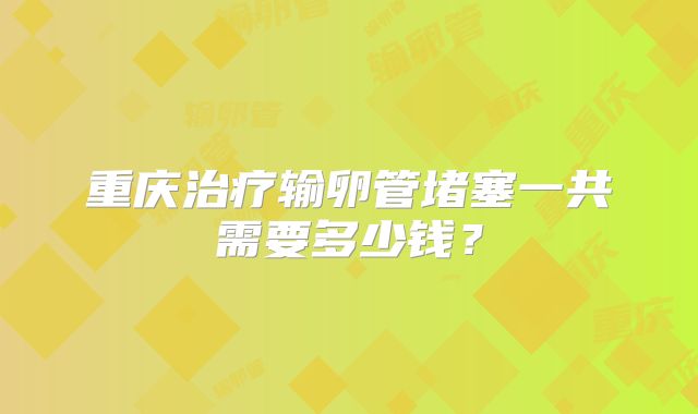 重庆治疗输卵管堵塞一共需要多少钱？