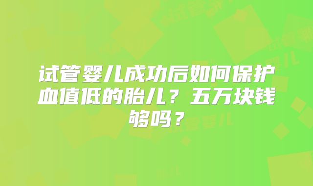 试管婴儿成功后如何保护血值低的胎儿？五万块钱够吗？
