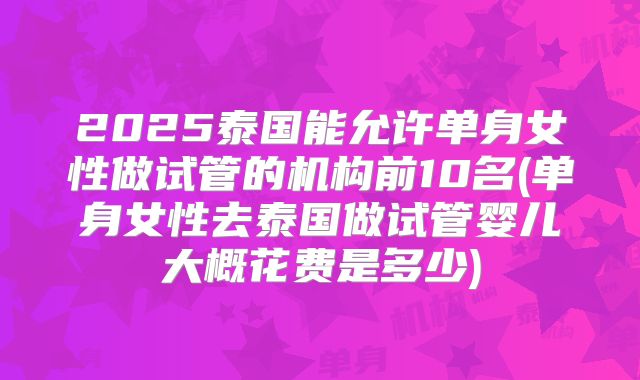 2025泰国能允许单身女性做试管的机构前10名(单身女性去泰国做试管婴儿大概花费是多少)