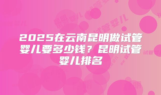 2025在云南昆明做试管婴儿要多少钱?昆明试管婴儿排名