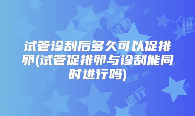试管诊刮后多久可以促排卵(试管促排卵与诊刮能同时进行吗)