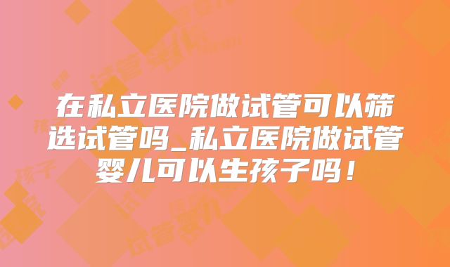 在私立医院做试管可以筛选试管吗_私立医院做试管婴儿可以生孩子吗！