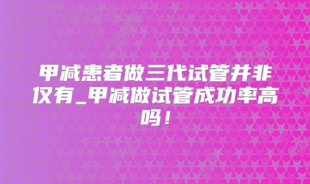 甲减患者做三代试管并非仅有_甲减做试管成功率高吗！