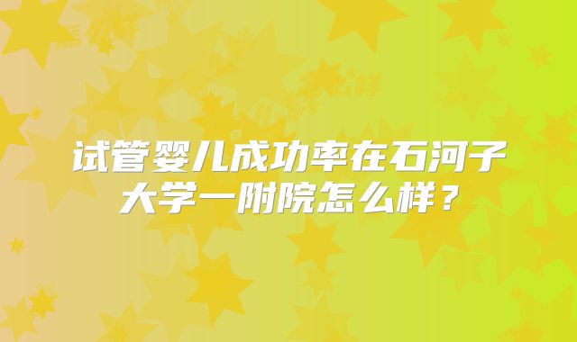 试管婴儿成功率在石河子大学一附院怎么样?