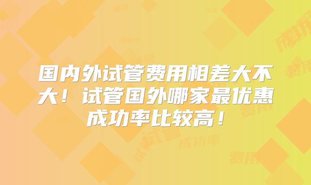 国内外试管费用相差大不大！试管国外哪家最优惠成功率比较高！