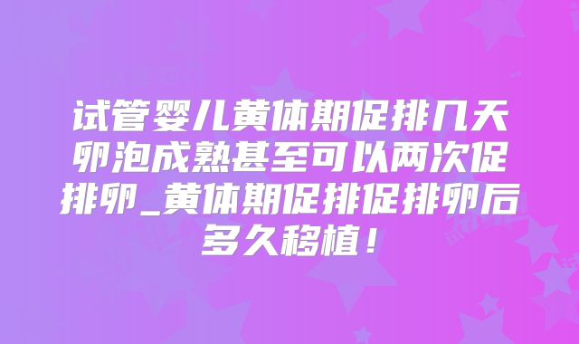 试管婴儿黄体期促排几天卵泡成熟甚至可以两次促排卵_黄体期促排促排卵后多久移植！