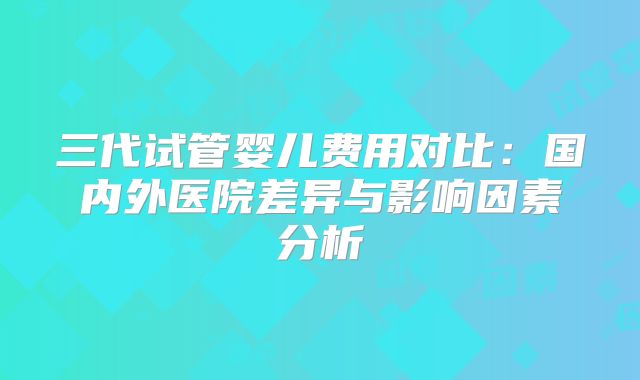 三代试管婴儿费用对比:国内外医院差异与影响因素分析