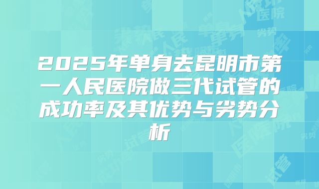 2025年单身去昆明市第一人民医院做三代试管的成功率及其优势与劣势分析