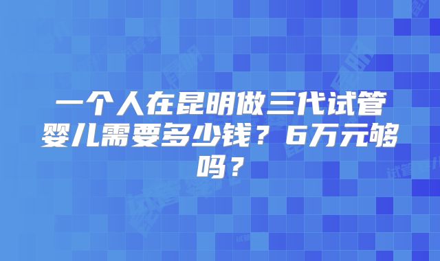 一个人在昆明做三代试管婴儿需要多少钱？6万元够吗？