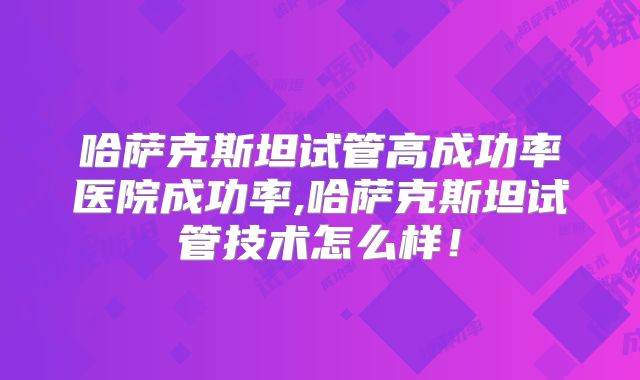 哈萨克斯坦试管高成功率医院成功率,哈萨克斯坦试管技术怎么样！