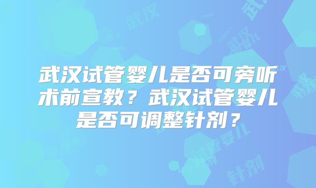 武汉试管婴儿是否可旁听术前宣教？武汉试管婴儿是否可调整针剂？