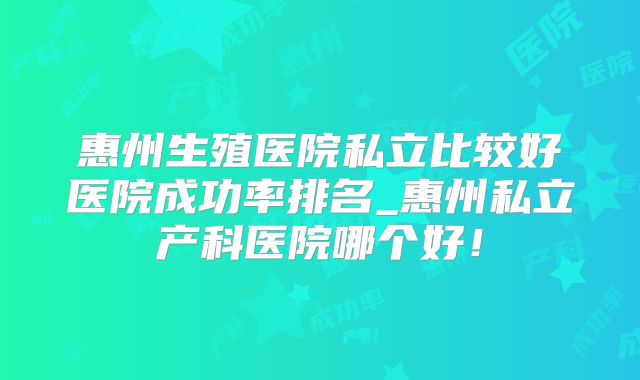 惠州生殖医院私立比较好医院成功率排名_惠州私立产科医院哪个好！