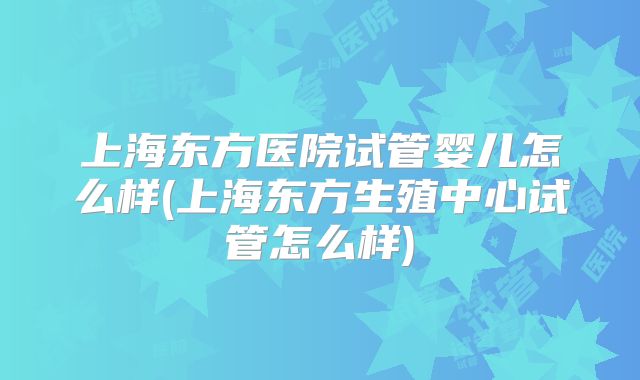 上海东方医院试管婴儿怎么样(上海东方生殖中心试管怎么样)