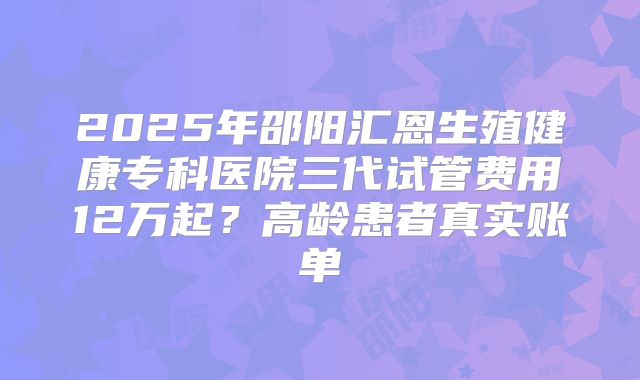 2025年邵阳汇恩生殖健康专科医院三代试管费用12万起？高龄患者真实账单