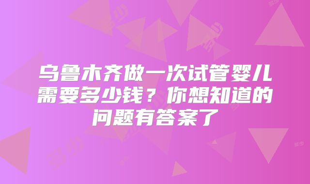 乌鲁木齐做一次试管婴儿需要多少钱？你想知道的问题有答案了