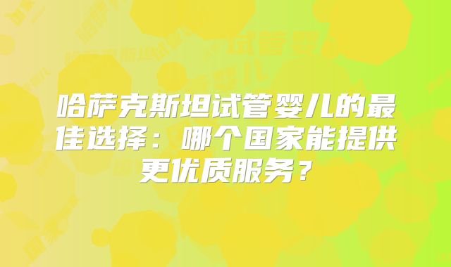 哈萨克斯坦试管婴儿的最佳选择：哪个国家能提供更优质服务？