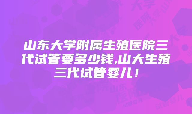 山东大学附属生殖医院三代试管要多少钱,山大生殖三代试管婴儿！