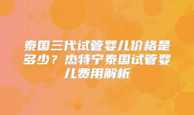 泰国三代试管婴儿价格是多少？杰特宁泰国试管婴儿费用解析