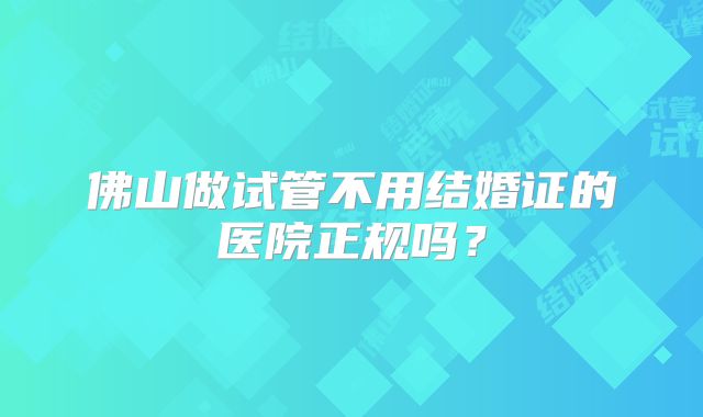 佛山做试管不用结婚证的医院正规吗?