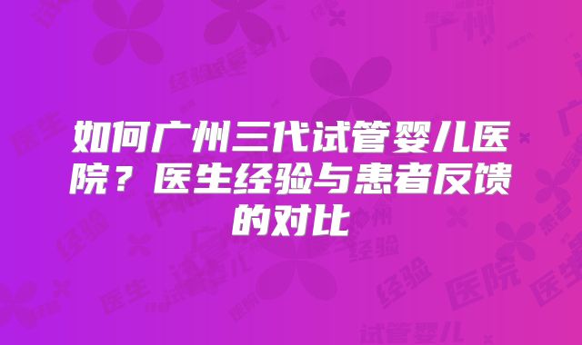 如何广州三代试管婴儿医院？医生经验与患者反馈的对比