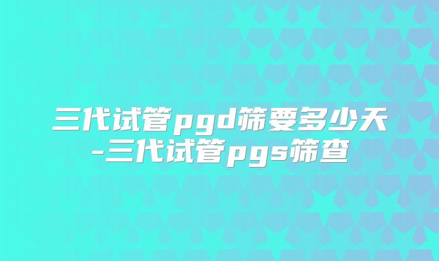 三代试管pgd筛要多少天-三代试管pgs筛查