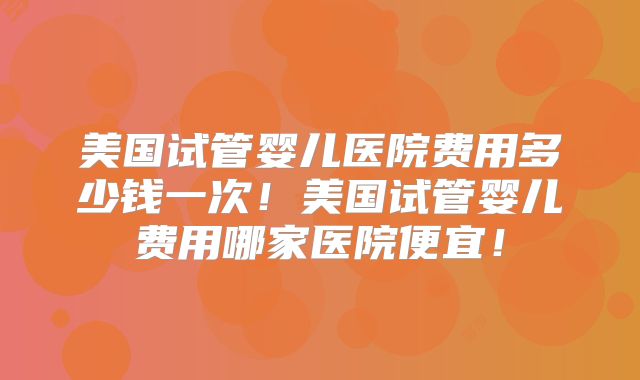 美国试管婴儿医院费用多少钱一次！美国试管婴儿费用哪家医院便宜！