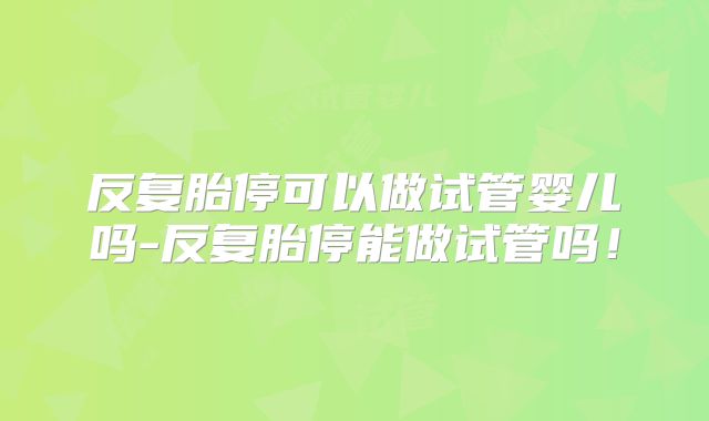反复胎停可以做试管婴儿吗-反复胎停能做试管吗！