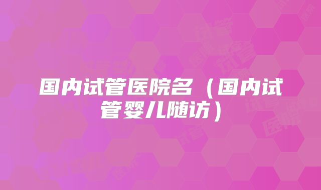 国内试管医院名(国内试管婴儿随访)