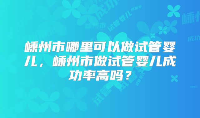 嵊州市哪里可以做试管婴儿，嵊州市做试管婴儿成功率高吗？