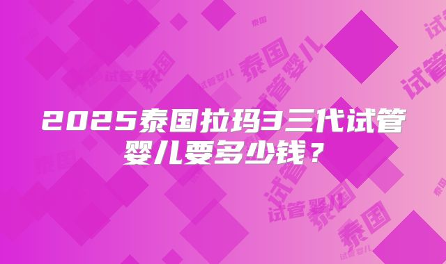2025泰国拉玛3三代试管婴儿要多少钱?
