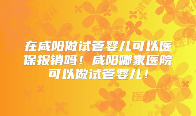 在咸阳做试管婴儿可以医保报销吗！咸阳哪家医院可以做试管婴儿！