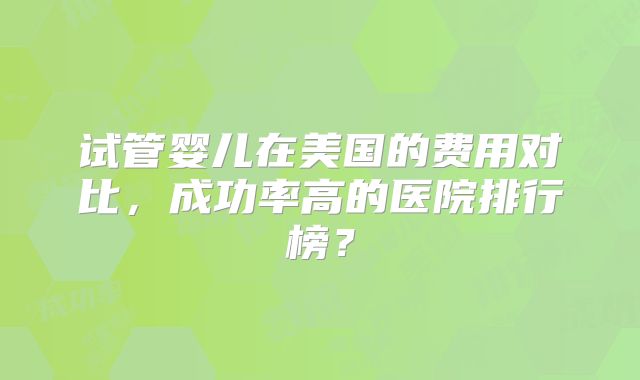试管婴儿在美国的费用对比，成功率高的医院排行榜？