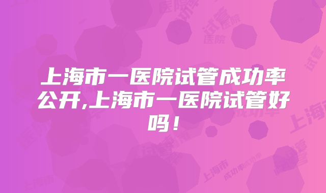 上海市一医院试管成功率公开,上海市一医院试管好吗！