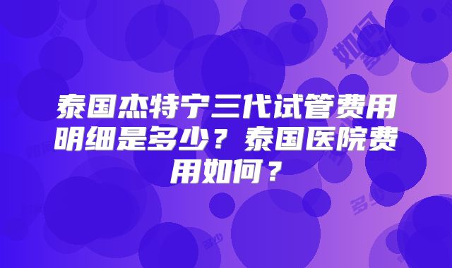 泰国杰特宁三代试管费用明细是多少?泰国医院费用如何?