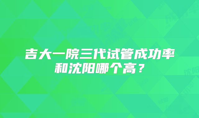 吉大一院三代试管成功率和沈阳哪个高？