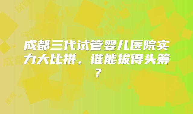 成都三代试管婴儿医院实力大比拼，谁能拔得头筹？