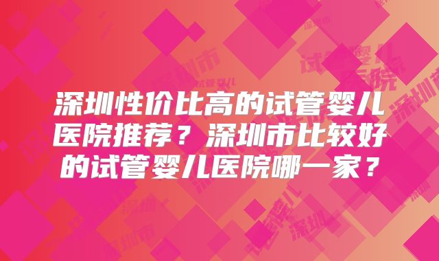 深圳性价比高的试管婴儿医院推荐？深圳市比较好的试管婴儿医院哪一家？