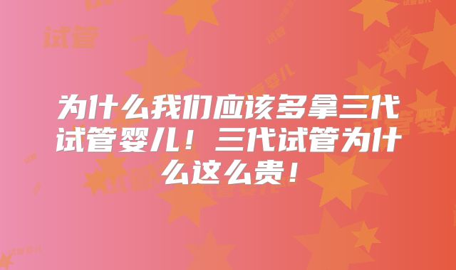 为什么我们应该多拿三代试管婴儿!三代试管为什么这么贵!